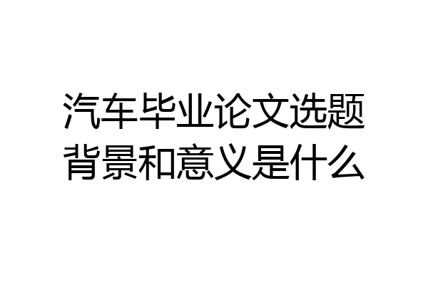 汽车毕业论文选题背景和意义是什么