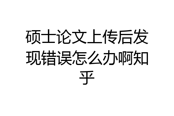 硕士论文上传后发现错误怎么办啊知乎