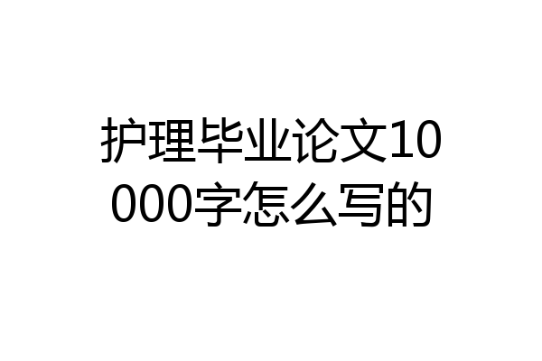 护理毕业论文10000字怎么写的