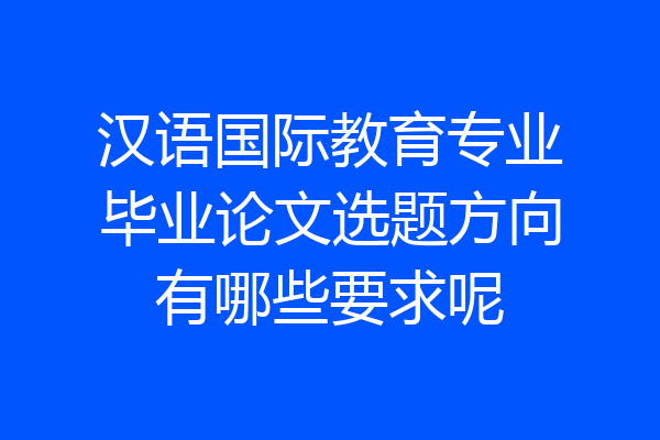 汉语国际教育专业毕业论文选题方向有哪些要求呢