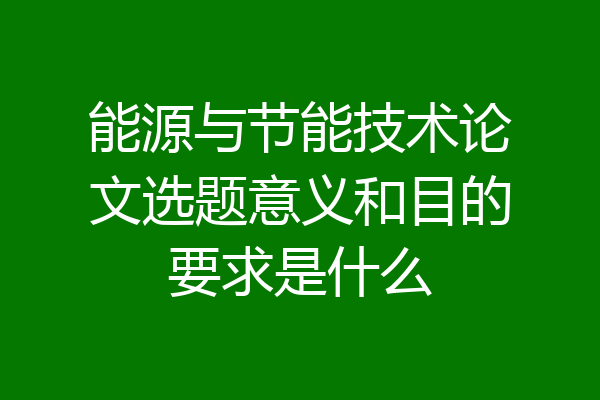 能源与节能技术论文选题意义和目的要求是什么