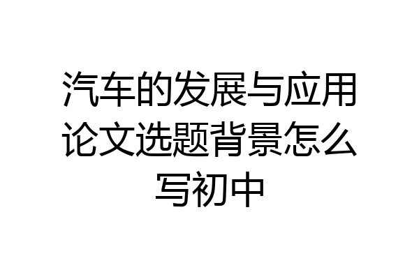 汽车的发展与应用论文选题背景怎么写初中