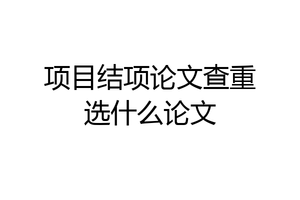 项目结项论文查重选什么论文