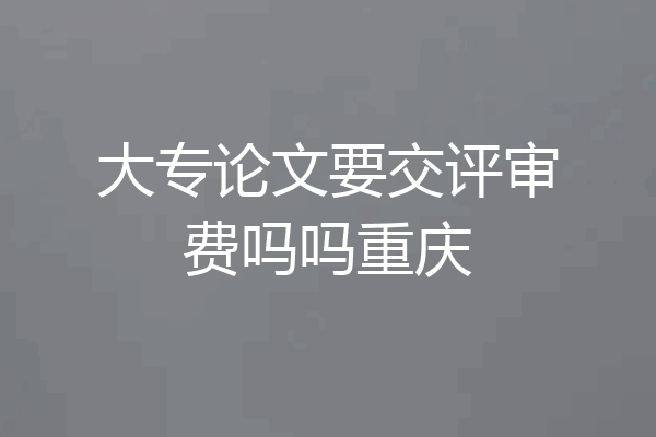 大专论文要交评审费吗吗重庆