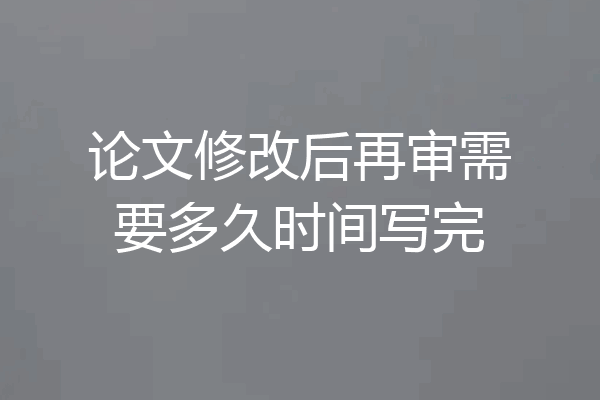 论文修改后再审需要多久时间写完