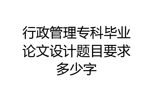 行政管理专科毕业论文设计题目要求多少字