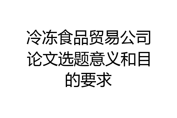 冷冻食品贸易公司论文选题意义和目的要求
