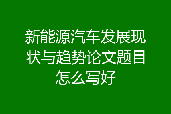 新能源汽车发展现状与趋势论文题目怎么写好