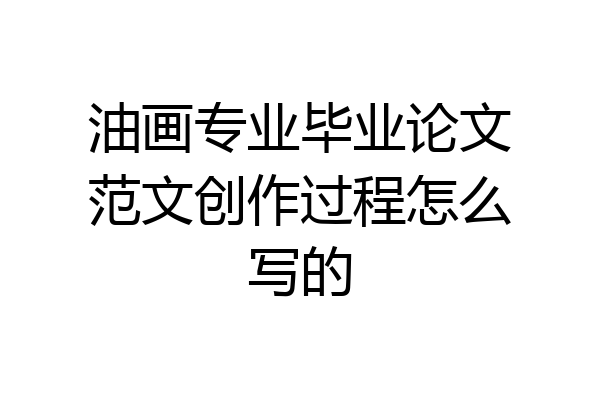 油画专业毕业论文范文创作过程怎么写的