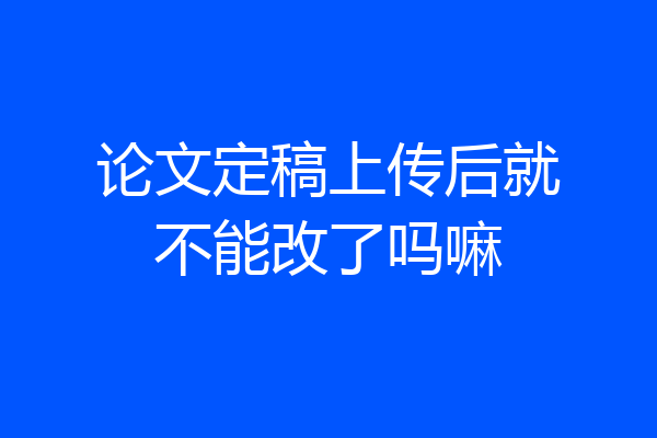 论文定稿上传后就不能改了吗嘛