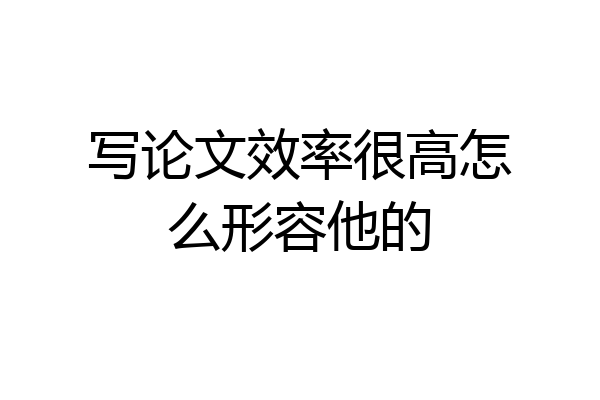 写论文效率很高怎么形容他的