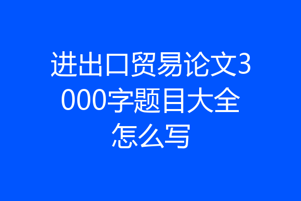 进出口贸易论文3000字题目大全怎么写