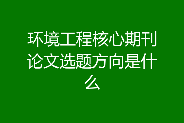 环境工程核心期刊论文选题方向是什么