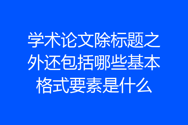 学术论文除标题之外还包括哪些基本格式要素是什么