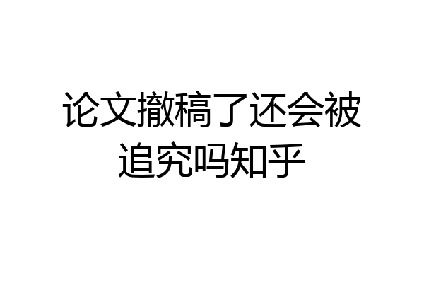论文撤稿了还会被追究吗知乎