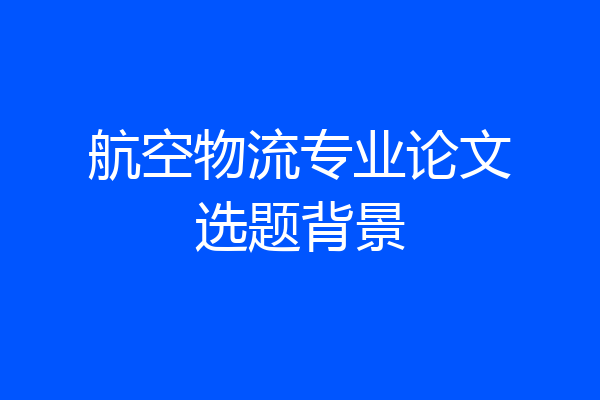 航空物流专业论文选题背景