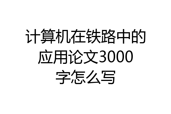 计算机在铁路中的应用论文3000字怎么写