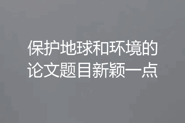 保护地球和环境的论文题目新颖一点