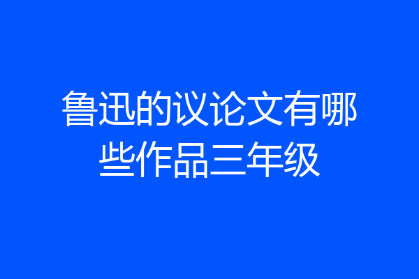 鲁迅的议论文有哪些作品三年级