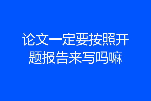 论文一定要按照开题报告来写吗嘛