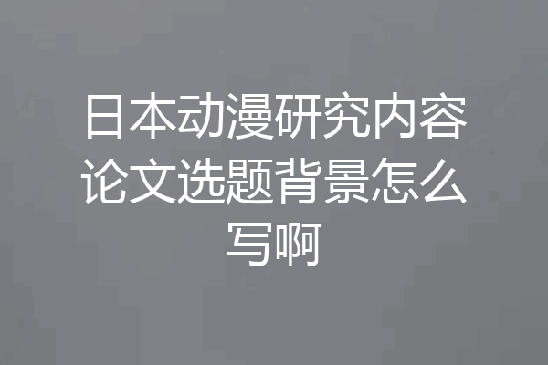 日本动漫研究内容论文选题背景怎么写啊