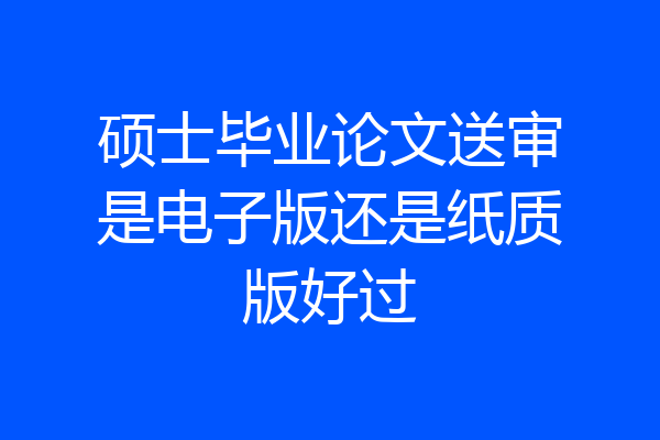 硕士毕业论文送审是电子版还是纸质版好过
