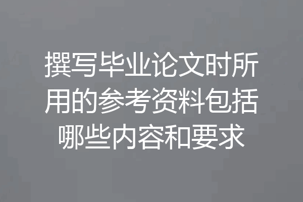 撰写毕业论文时所用的参考资料包括哪些内容和要求
