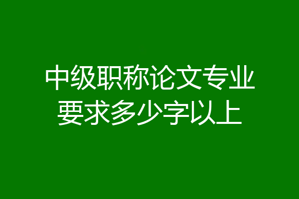 中级职称论文专业要求多少字以上