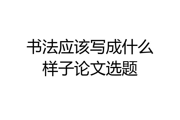 书法应该写成什么样子论文选题