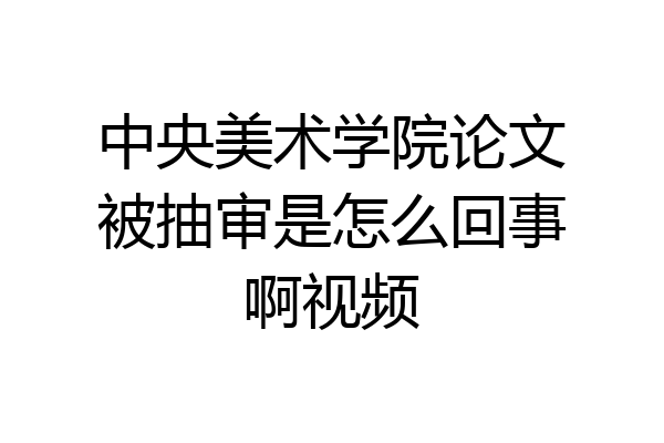 中央美术学院论文被抽审是怎么回事啊视频