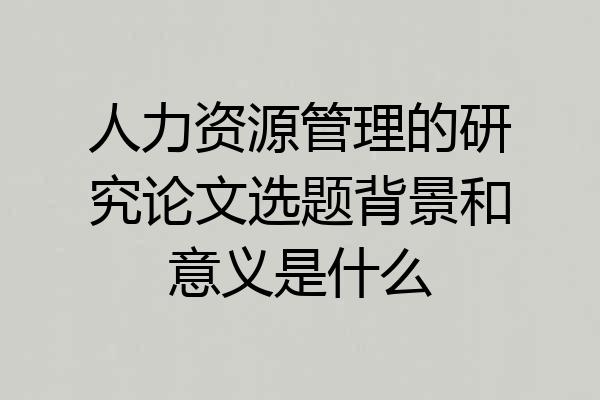 人力资源管理的研究论文选题背景和意义是什么