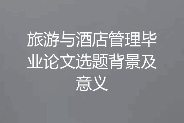 旅游与酒店管理毕业论文选题背景及意义