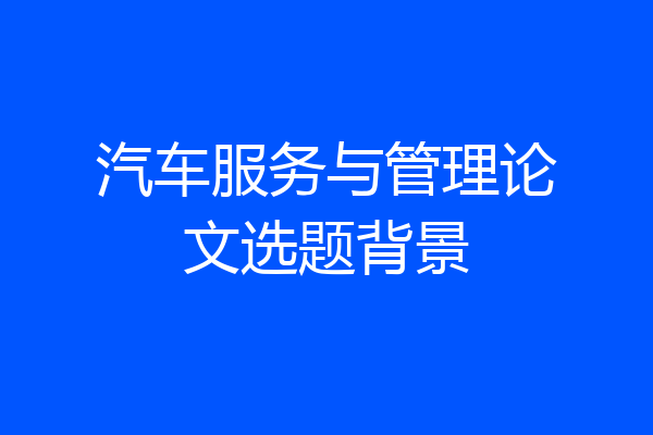 汽车服务与管理论文选题背景