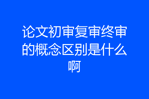 论文初审复审终审的概念区别是什么啊