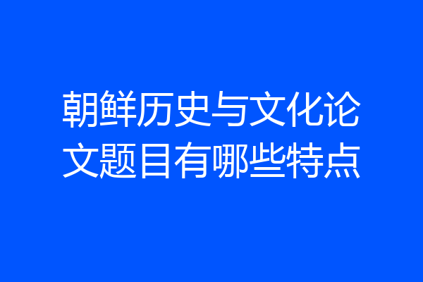 朝鲜历史与文化论文题目有哪些特点
