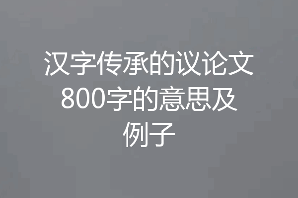汉字传承的议论文800字的意思及例子