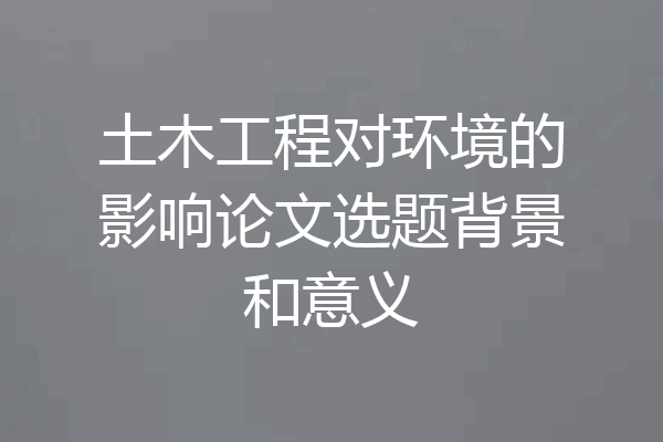 土木工程对环境的影响论文选题背景和意义