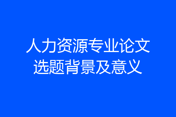 人力资源专业论文选题背景及意义