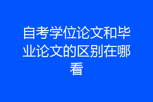 自考学位论文和毕业论文的区别在哪看