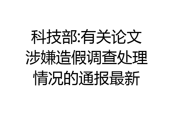 科技部:有关论文涉嫌造假调查处理情况的通报最新