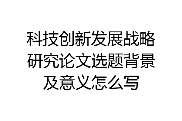科技创新发展战略研究论文选题背景及意义怎么写