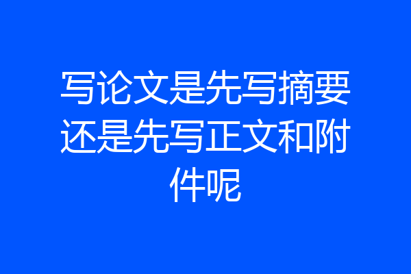 写论文是先写摘要还是先写正文和附件呢