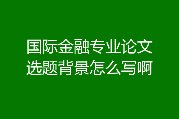 国际金融专业论文选题背景怎么写啊