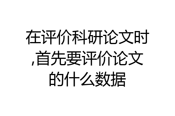 在评价科研论文时,首先要评价论文的什么数据