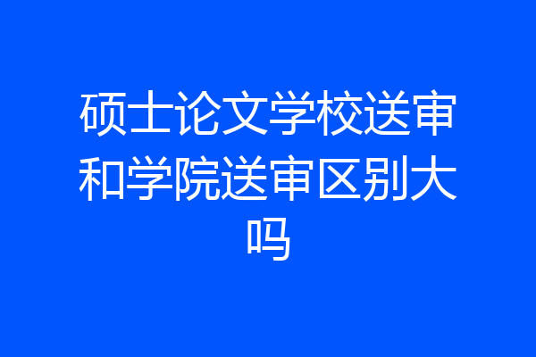 硕士论文学校送审和学院送审区别大吗