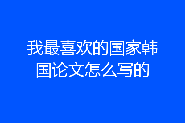 我最喜欢的国家韩国论文怎么写的