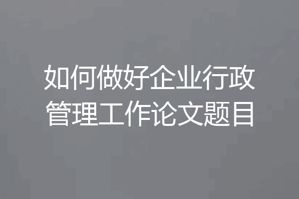 如何做好企业行政管理工作论文题目