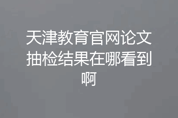 天津教育官网论文抽检结果在哪看到啊