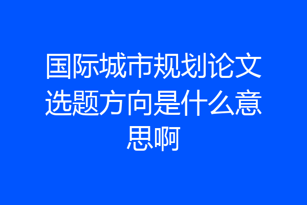 国际城市规划论文选题方向是什么意思啊