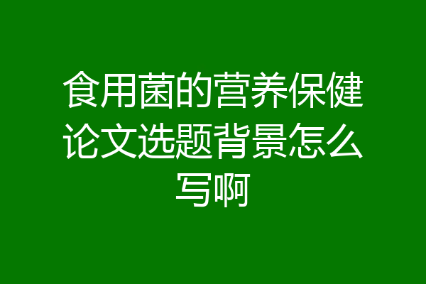 食用菌的营养保健论文选题背景怎么写啊